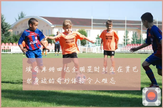 埃奇库姆回忆全明星时刻坐在贾巴尔身边的奇妙体验令人难忘