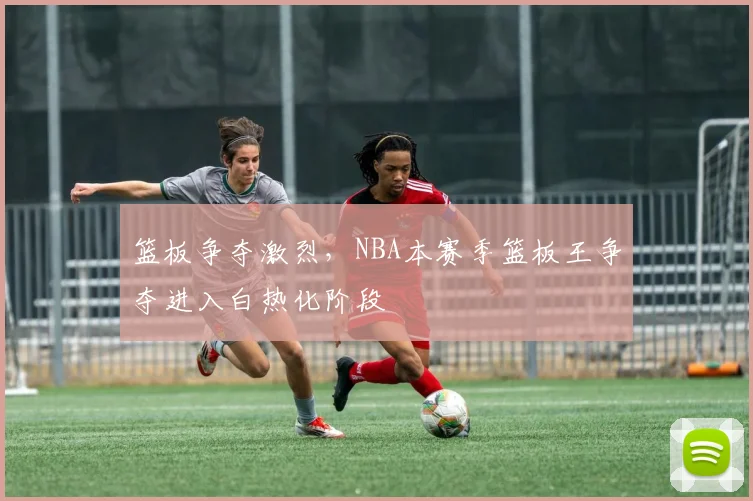 篮板争夺激烈，NBA本赛季篮板王争夺进入白热化阶段