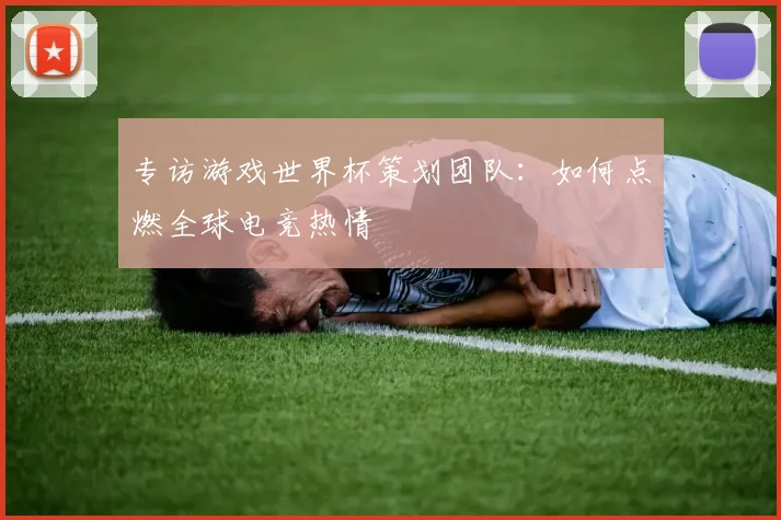 专访游戏世界杯策划团队：如何点燃全球电竞热情