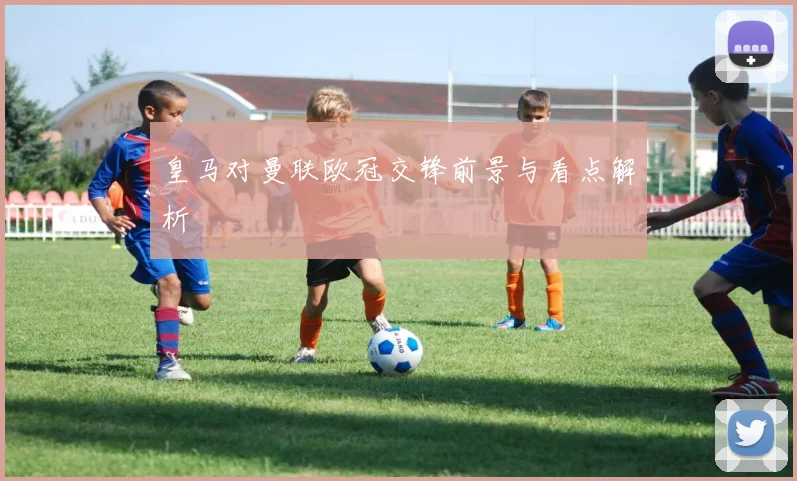 皇马对曼联欧冠交锋前景与看点解析