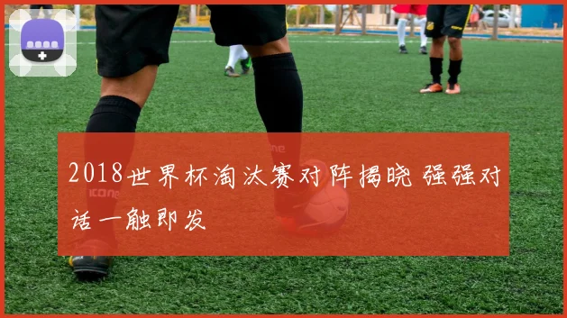 2018世界杯淘汰赛对阵揭晓 强强对话一触即发