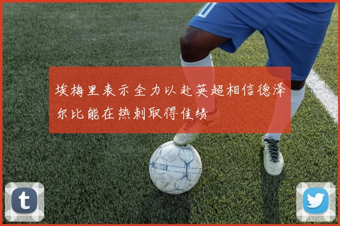 埃梅里表示全力以赴英超相信德泽尔比能在热刺取得佳绩