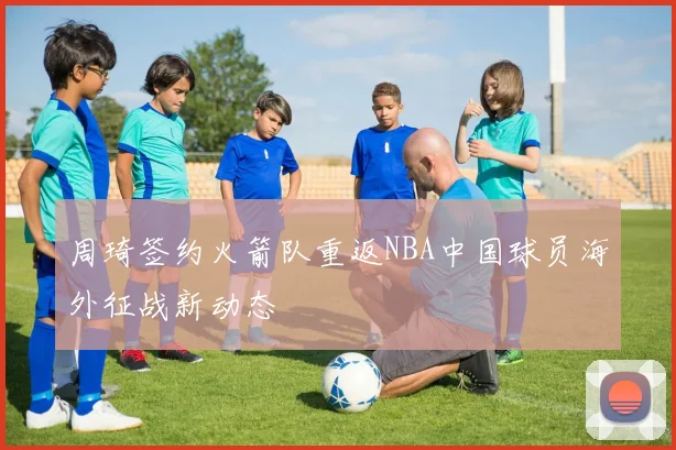 周琦签约火箭队重返NBA中国球员海外征战新动态