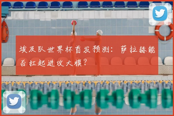 埃及队世界杯首发预测：萨拉赫能否扛起进攻大旗？