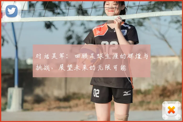 对话吴军：回顾足球生涯的辉煌与挑战，展望未来的无限可能