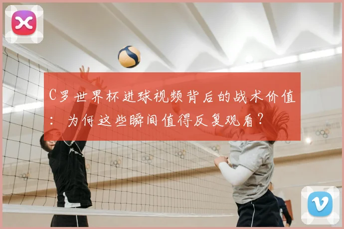 C罗世界杯进球视频背后的战术价值：为何这些瞬间值得反复观看？