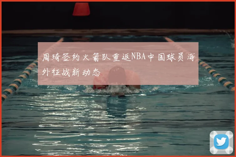 周琦签约火箭队重返NBA中国球员海外征战新动态