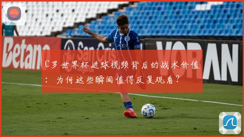 C罗世界杯进球视频背后的战术价值：为何这些瞬间值得反复观看？