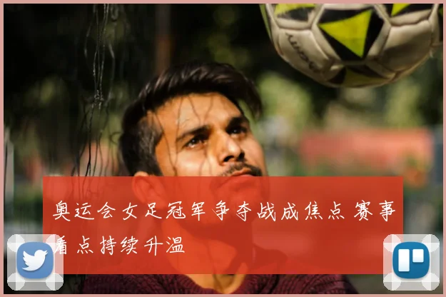 奥运会女足冠军争夺战成焦点 赛事看点持续升温