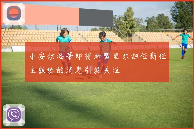 小安切洛蒂即将加盟里尔担任新任主教练的消息引发关注
