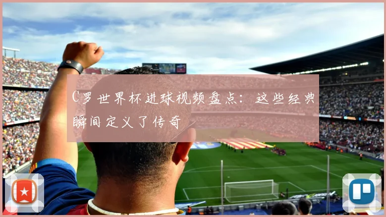 C罗世界杯进球视频盘点：这些经典瞬间定义了传奇