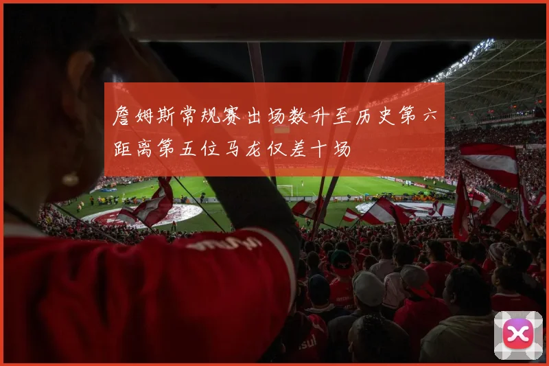 詹姆斯常规赛出场数升至历史第六距离第五位马龙仅差十场