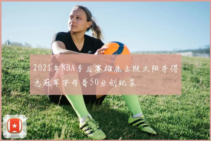 2021年NBA季后赛雄鹿击败太阳夺得总冠军字母哥50分创纪录