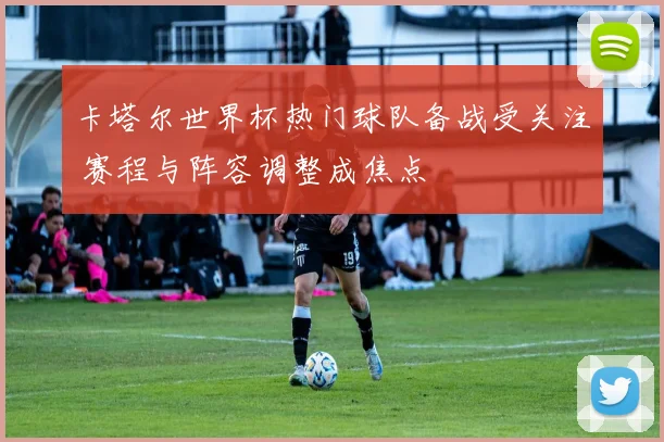 卡塔尔世界杯热门球队备战受关注 赛程与阵容调整成焦点
