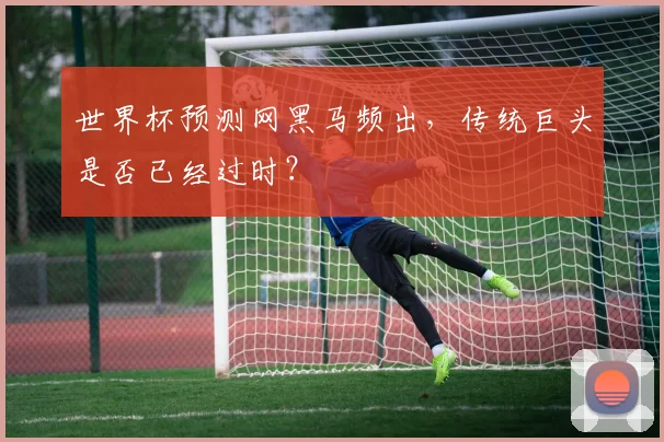 世界杯预测网黑马频出，传统巨头是否已经过时？