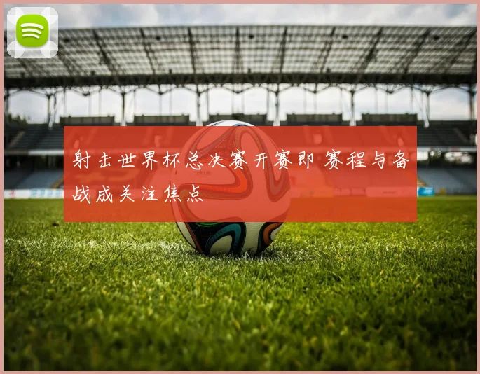 射击世界杯总决赛开赛即 赛程与备战成关注焦点