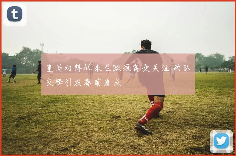 皇马对阵AC米兰欧冠备受关注 两队交锋引发赛前看点