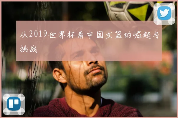 从2019世界杯看中国女篮的崛起与挑战