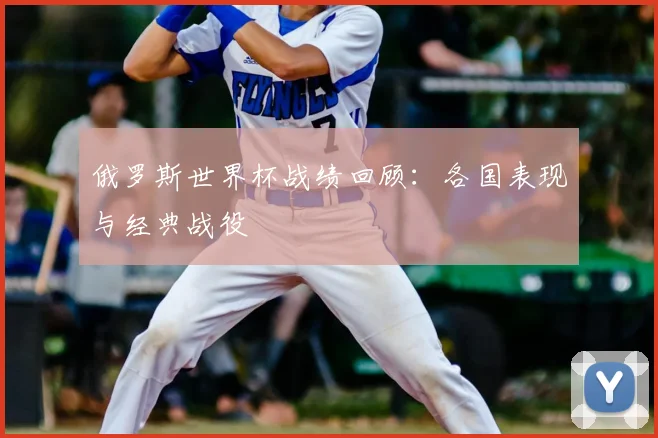 俄罗斯世界杯战绩回顾：各国表现与经典战役