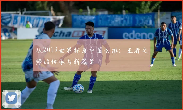 从2019世界杯看中国女排：王者之师的传承与新篇章