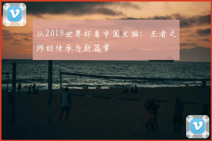 从2019世界杯看中国女排：王者之师的传承与新篇章