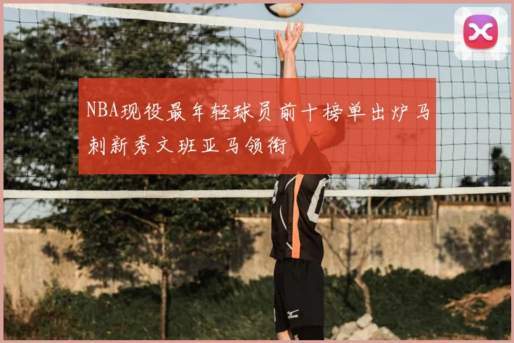NBA现役最年轻球员前十榜单出炉马刺新秀文班亚马领衔