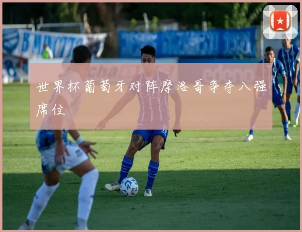 世界杯葡萄牙对阵摩洛哥争夺八强席位