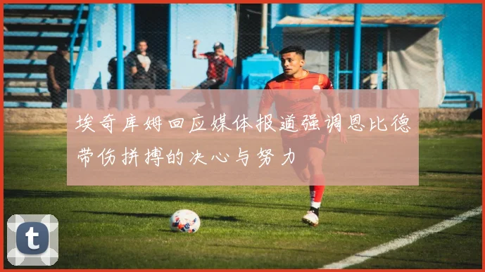 埃奇库姆回应媒体报道强调恩比德带伤拼搏的决心与努力