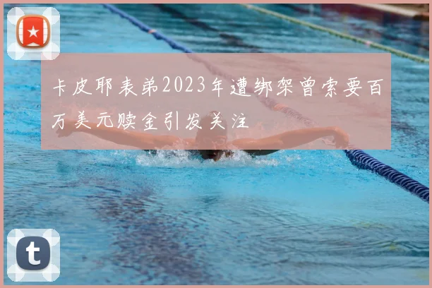 卡皮耶表弟2023年遭绑架曾索要百万美元赎金引发关注