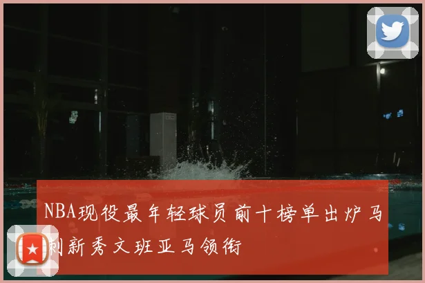 NBA现役最年轻球员前十榜单出炉马刺新秀文班亚马领衔