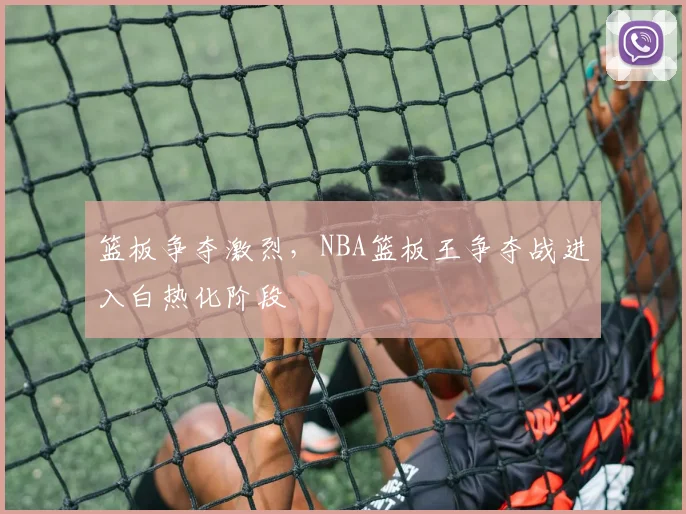 篮板争夺激烈，NBA篮板王争夺战进入白热化阶段