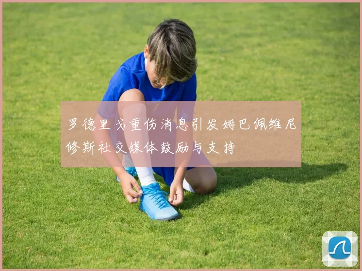 罗德里戈重伤消息引发姆巴佩维尼修斯社交媒体鼓励与支持