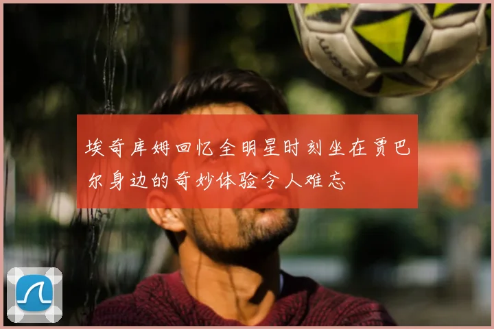 埃奇库姆回忆全明星时刻坐在贾巴尔身边的奇妙体验令人难忘