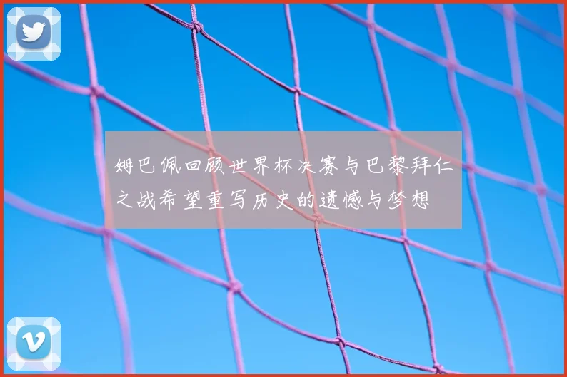 姆巴佩回顾世界杯决赛与巴黎拜仁之战希望重写历史的遗憾与梦想
