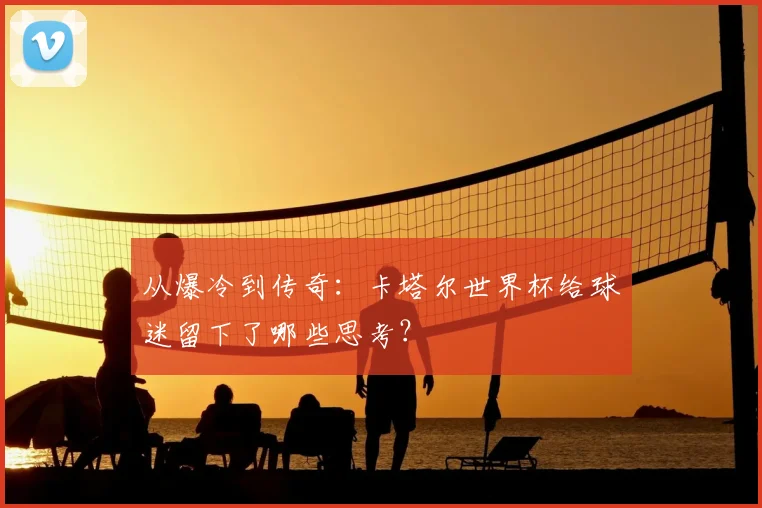 从爆冷到传奇：卡塔尔世界杯给球迷留下了哪些思考？