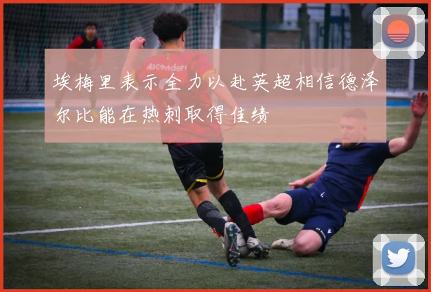 埃梅里表示全力以赴英超相信德泽尔比能在热刺取得佳绩