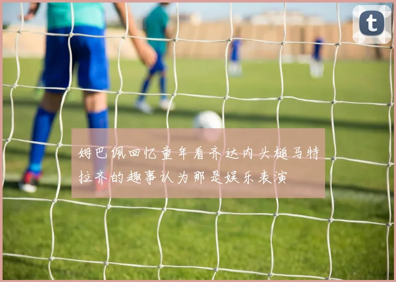 姆巴佩回忆童年看齐达内头槌马特拉齐的趣事认为那是娱乐表演