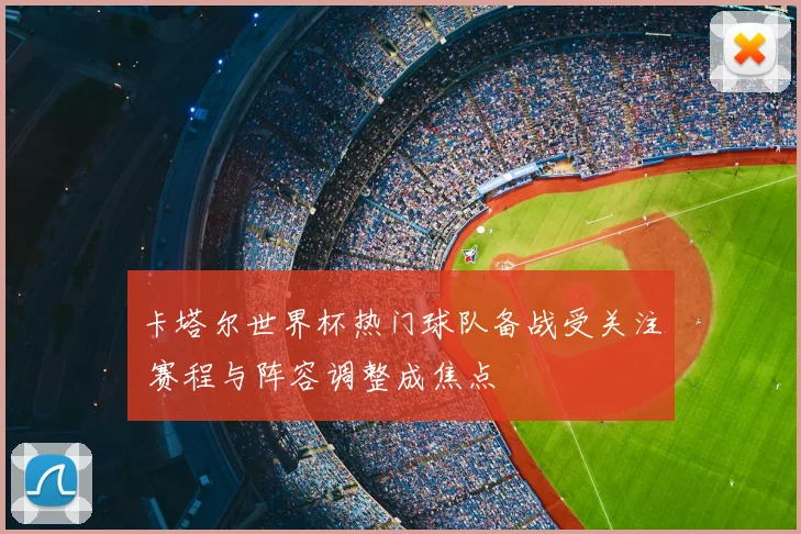卡塔尔世界杯热门球队备战受关注 赛程与阵容调整成焦点