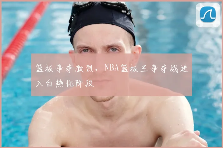 篮板争夺激烈，NBA篮板王争夺战进入白热化阶段