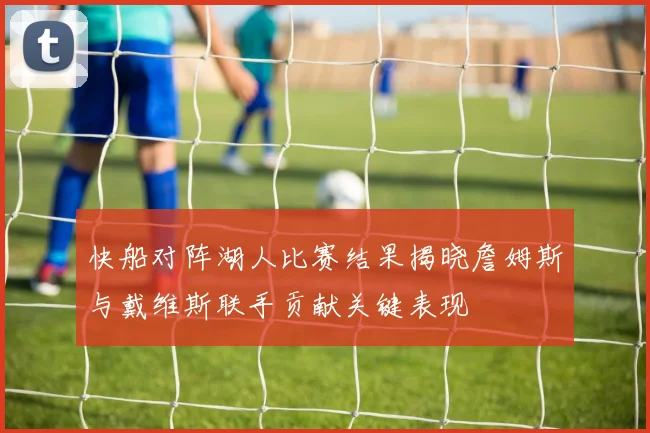 快船对阵湖人比赛结果揭晓詹姆斯与戴维斯联手贡献关键表现