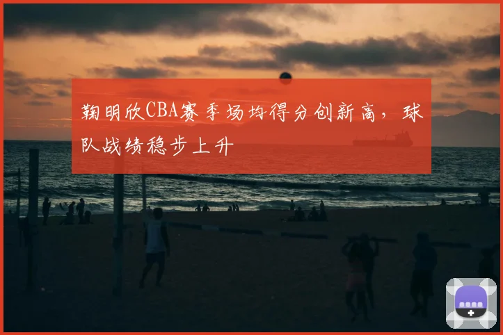 鞠明欣CBA赛季场均得分创新高，球队战绩稳步上升