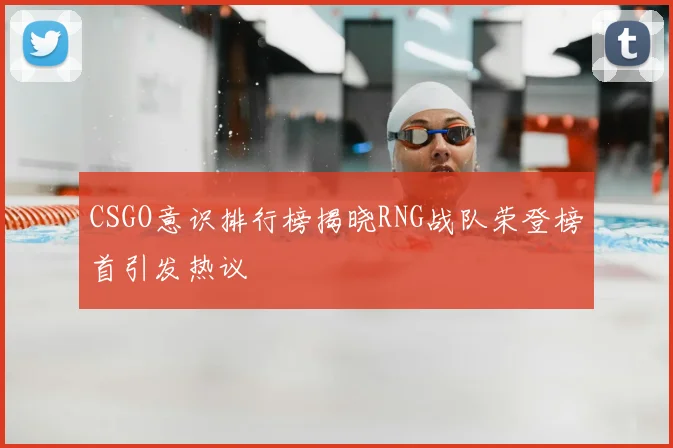 CSGO意识排行榜揭晓RNG战队荣登榜首引发热议