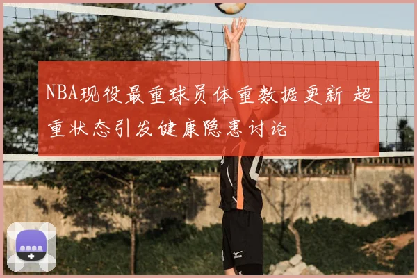NBA现役最重球员体重数据更新 超重状态引发健康隐患讨论