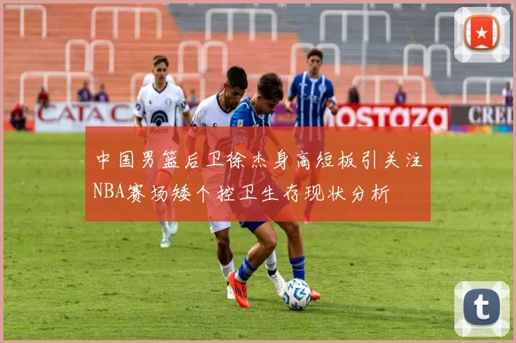 中国男篮后卫徐杰身高短板引关注NBA赛场矮个控卫生存现状分析