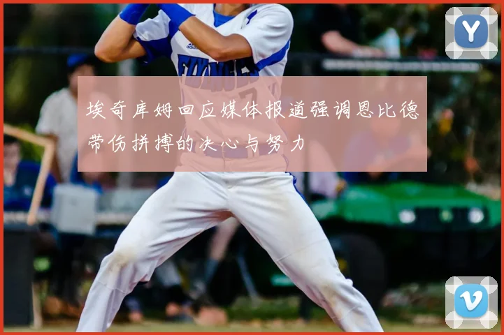 埃奇库姆回应媒体报道强调恩比德带伤拼搏的决心与努力