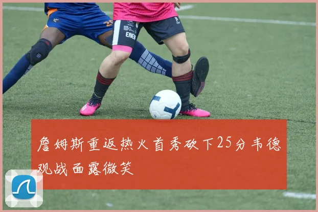 詹姆斯重返热火首秀砍下25分韦德观战面露微笑