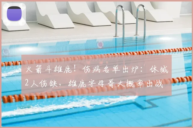 火箭斗雄鹿！伤病名单出炉：休城2人伤缺，雄鹿字母哥大概率出战