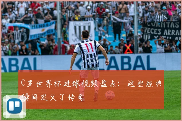 C罗世界杯进球视频盘点：这些经典瞬间定义了传奇
