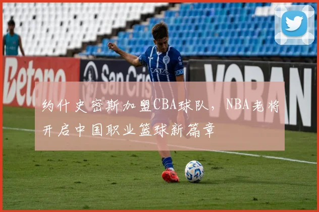 约什史密斯加盟CBA球队，NBA老将开启中国职业篮球新篇章