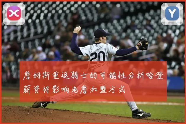 詹姆斯重返骑士的可能性分析哈登薪资将影响老詹加盟方式